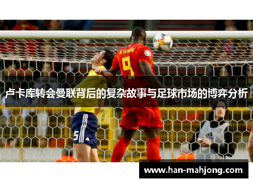 卢卡库转会曼联背后的复杂故事与足球市场的博弈分析