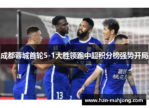 成都蓉城首轮5-1大胜领跑中超积分榜强势开局 成都蓉城首轮5-1大胜领跑中超积分榜强势开局