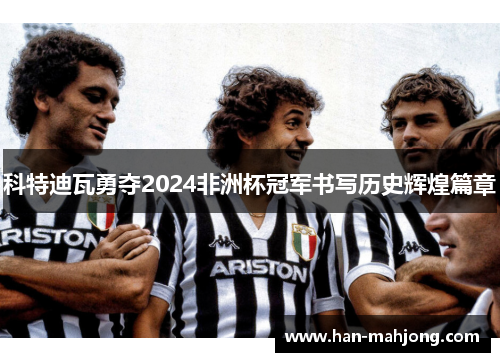 科特迪瓦勇夺2024非洲杯冠军书写历史辉煌篇章